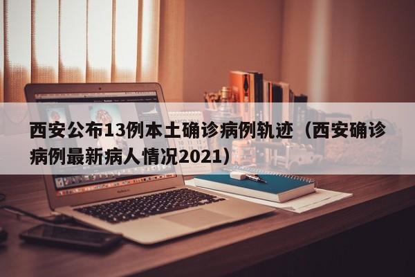 西安公布13例本土确诊病例轨迹(西安确诊病例最新病人情况2021)