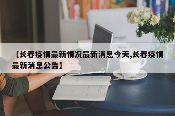 【长春疫情最新情况最新消息今天,长春疫情最新消息公告】