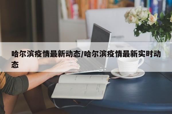 哈尔滨疫情最新动态/哈尔滨疫情最新实时动态