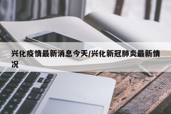 兴化疫情最新消息今天/兴化新冠肺炎最新情况