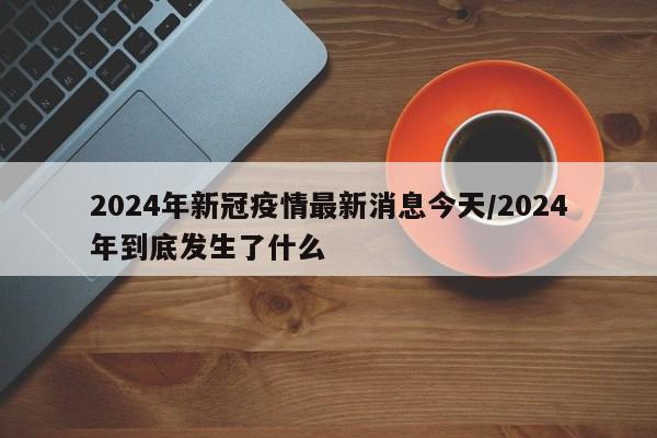 2024年新冠疫情最新消息今天/2024年到底发生了什么