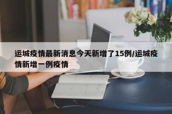 运城疫情最新消息今天新增了15例/运城疫情新增一例疫情