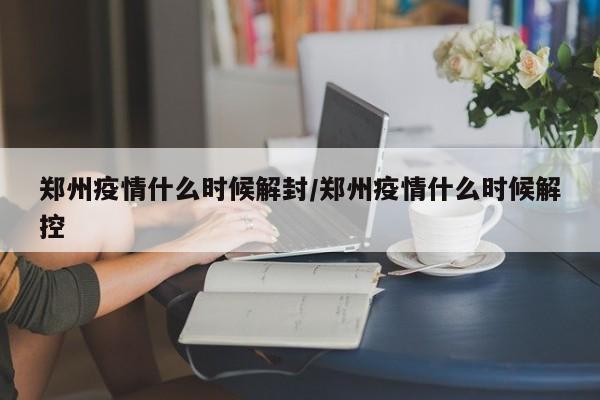 郑州疫情什么时候解封/郑州疫情什么时候解控