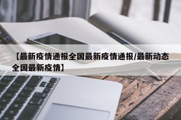 【最新疫情通报全国最新疫情通报/最新动态全国最新疫情】