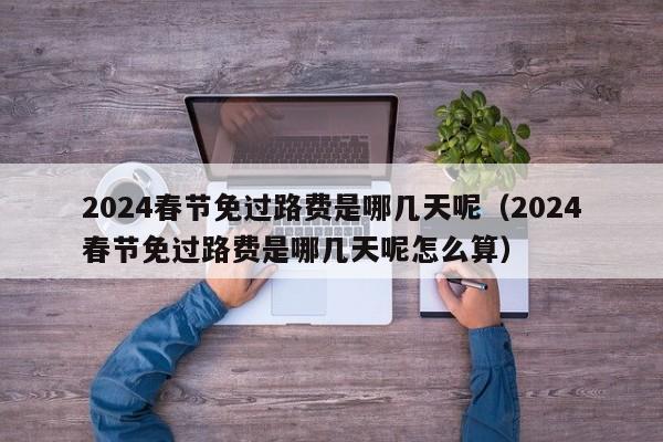 2024春节免过路费是哪几天呢(2024春节免过路费是哪几天呢怎么算)