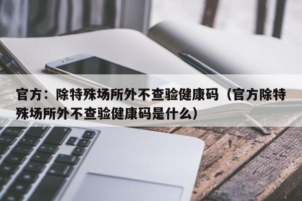 官方:除特殊场所外不查验健康码(官方除特殊场所外不查验健康码是什么)