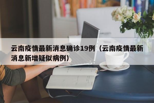 云南疫情最新消息确诊19例(云南疫情最新消息新增疑似病例)