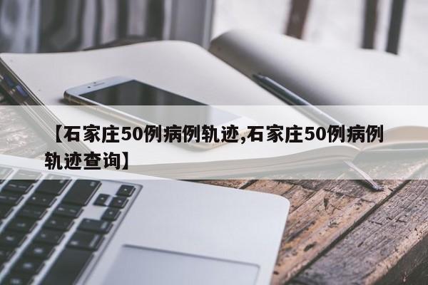 【石家庄50例病例轨迹,石家庄50例病例轨迹查询】