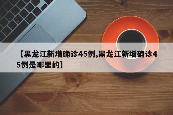 【黑龙江新增确诊45例,黑龙江新增确诊45例是哪里的】